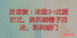 友谊赛：法国3-1北爱尔兰，奥利塞帽子戏法，凯利破门