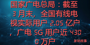 国家广电总局：截至 3 月末，全国有线电视实际用户 2.05 亿户，广电 5G 用户近 4300 万户