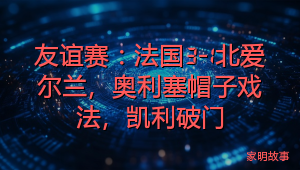 友谊赛：法国3-1北爱尔兰，奥利塞帽子戏法，凯利破门